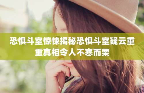 恐惧斗室惊悚揭秘恐惧斗室疑云重重真相令人不寒而栗