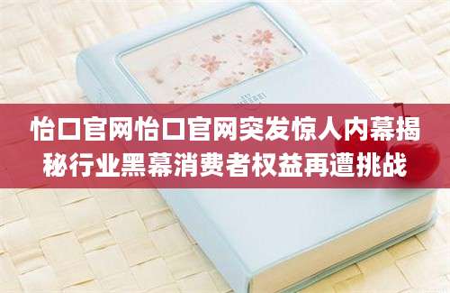 怡口官网怡口官网突发惊人内幕揭秘行业黑幕消费者权益再遭挑战