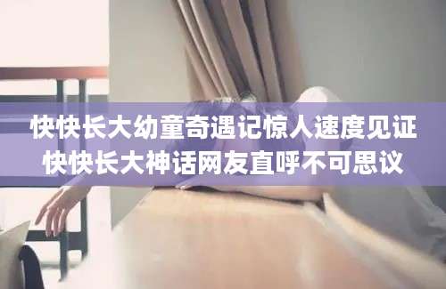 快快长大幼童奇遇记惊人速度见证快快长大神话网友直呼不可思议