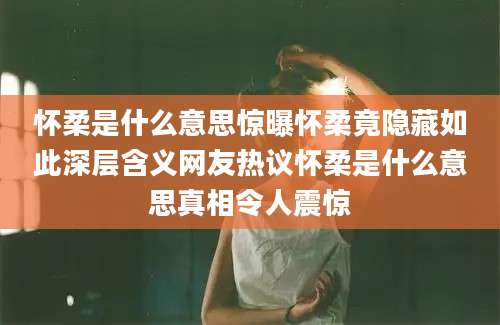 怀柔是什么意思惊曝怀柔竟隐藏如此深层含义网友热议怀柔是什么意思真相令人震惊