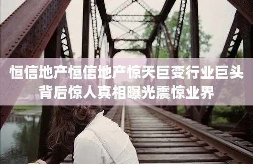 恒信地产恒信地产惊天巨变行业巨头背后惊人真相曝光震惊业界