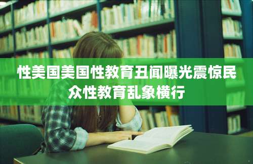 性美国美国性教育丑闻曝光震惊民众性教育乱象横行