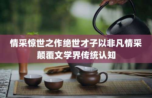 情采惊世之作绝世才子以非凡情采颠覆文学界传统认知