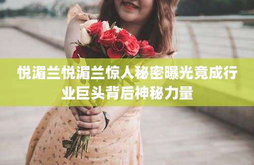 悦湄兰悦湄兰惊人秘密曝光竟成行业巨头背后神秘力量