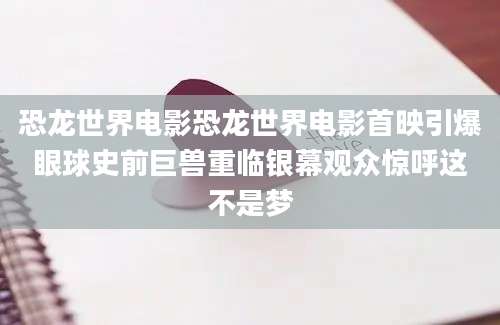 恐龙世界电影恐龙世界电影首映引爆眼球史前巨兽重临银幕观众惊呼这不是梦