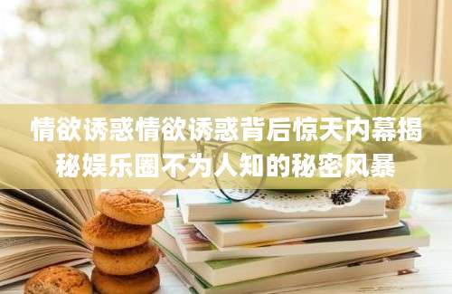 情欲诱惑情欲诱惑背后惊天内幕揭秘娱乐圈不为人知的秘密风暴