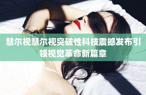 慧尔视慧尔视突破性科技震撼发布引领视觉革命新篇章