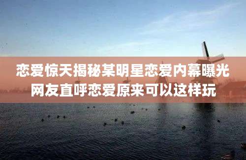 恋爱惊天揭秘某明星恋爱内幕曝光网友直呼恋爱原来可以这样玩