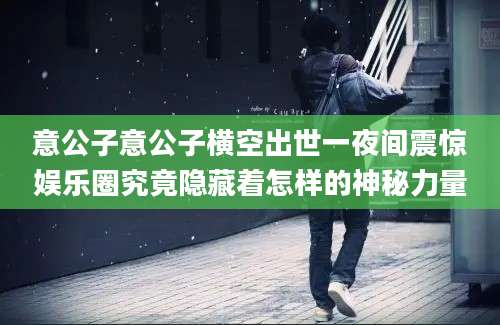 意公子意公子横空出世一夜间震惊娱乐圈究竟隐藏着怎样的神秘力量