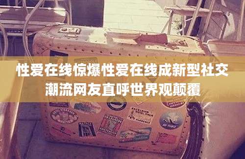 性爱在线惊爆性爱在线成新型社交潮流网友直呼世界观颠覆