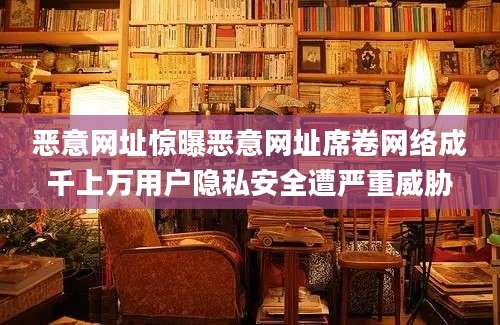 恶意网址惊曝恶意网址席卷网络成千上万用户隐私安全遭严重威胁