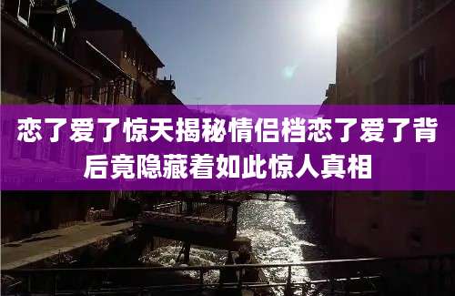 恋了爱了惊天揭秘情侣档恋了爱了背后竟隐藏着如此惊人真相