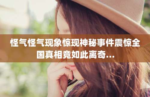 怪气怪气现象惊现神秘事件震惊全国真相竟如此离奇...