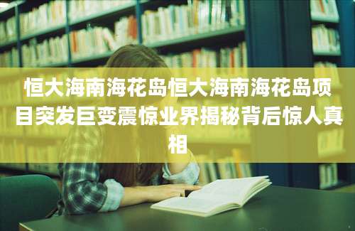 恒大海南海花岛恒大海南海花岛项目突发巨变震惊业界揭秘背后惊人真相