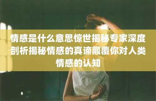 情感是什么意思惊世揭秘专家深度剖析揭秘情感的真谛颠覆你对人类情感的认知