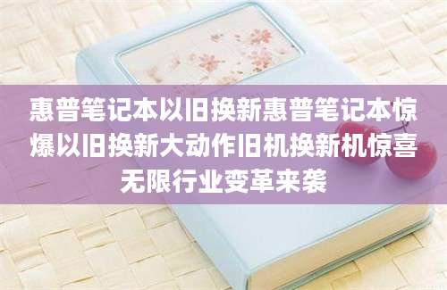 惠普笔记本以旧换新惠普笔记本惊爆以旧换新大动作旧机换新机惊喜无限行业变革来袭