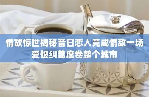 情故惊世揭秘昔日恋人竟成情敌一场爱恨纠葛席卷整个城市