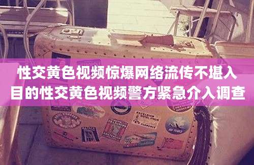 性交黄色视频惊爆网络流传不堪入目的性交黄色视频警方紧急介入调查