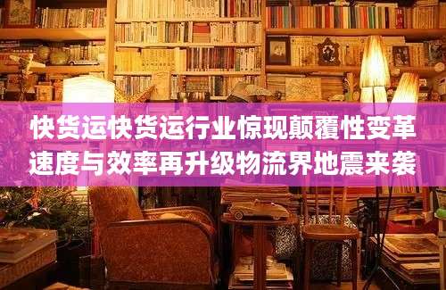 快货运快货运行业惊现颠覆性变革速度与效率再升级物流界地震来袭