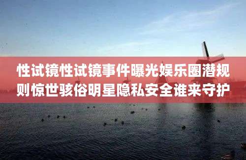 性试镜性试镜事件曝光娱乐圈潜规则惊世骇俗明星隐私安全谁来守护
