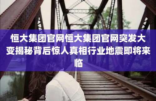 恒大集团官网恒大集团官网突发大变揭秘背后惊人真相行业地震即将来临