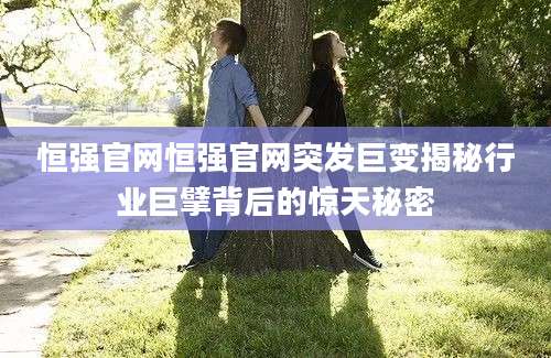 恒强官网恒强官网突发巨变揭秘行业巨擘背后的惊天秘密