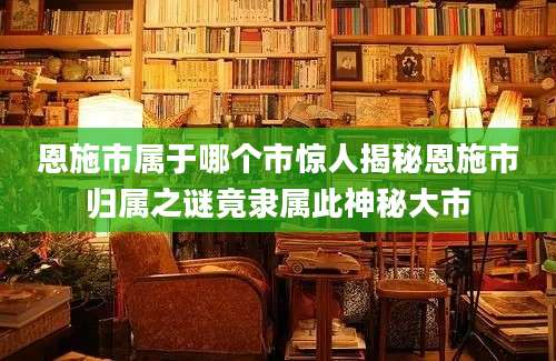 恩施市属于哪个市惊人揭秘恩施市归属之谜竟隶属此神秘大市