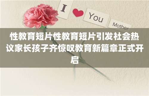 性教育短片性教育短片引发社会热议家长孩子齐惊叹教育新篇章正式开启