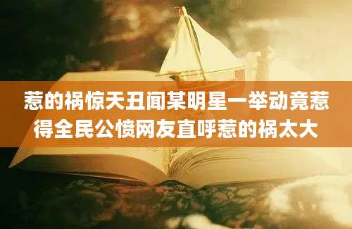 惹的祸惊天丑闻某明星一举动竟惹得全民公愤网友直呼惹的祸太大