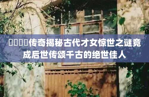 愔嫕愔嫕传奇揭秘古代才女惊世之谜竟成后世传颂千古的绝世佳人