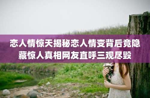 恋人情惊天揭秘恋人情变背后竟隐藏惊人真相网友直呼三观尽毁