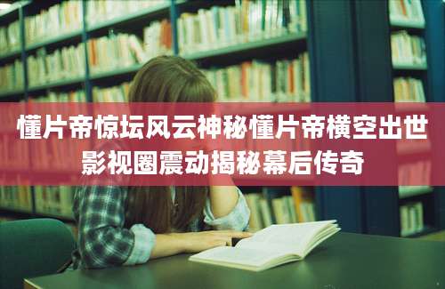 懂片帝惊坛风云神秘懂片帝横空出世影视圈震动揭秘幕后传奇