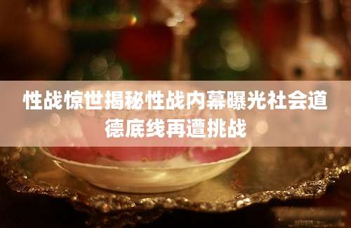 性战惊世揭秘性战内幕曝光社会道德底线再遭挑战