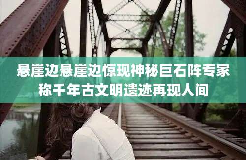 悬崖边悬崖边惊现神秘巨石阵专家称千年古文明遗迹再现人间
