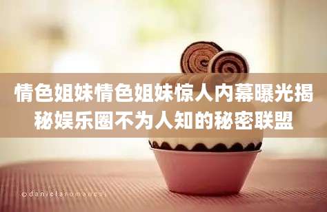 情色姐妹情色姐妹惊人内幕曝光揭秘娱乐圈不为人知的秘密联盟