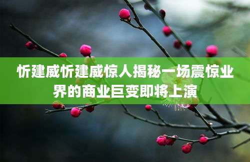 忻建威忻建威惊人揭秘一场震惊业界的商业巨变即将上演