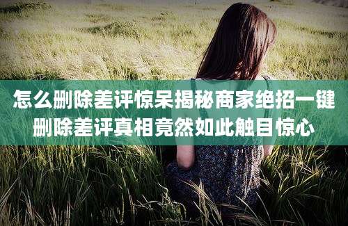 怎么删除差评惊呆揭秘商家绝招一键删除差评真相竟然如此触目惊心