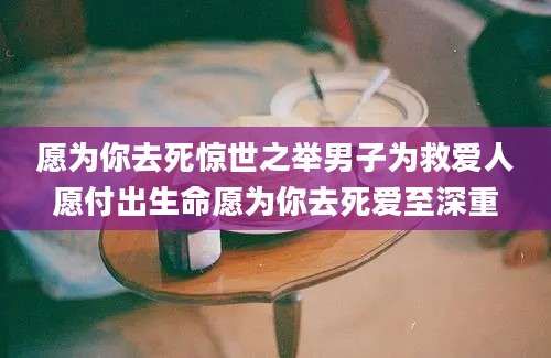 愿为你去死惊世之举男子为救爱人愿付出生命愿为你去死爱至深重