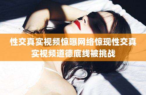性交真实视频惊曝网络惊现性交真实视频道德底线被挑战