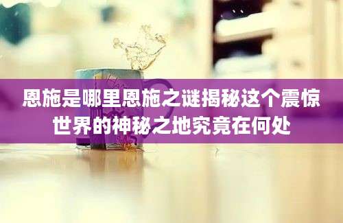 恩施是哪里恩施之谜揭秘这个震惊世界的神秘之地究竟在何处