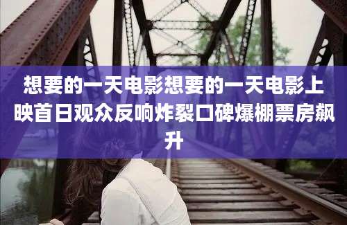 想要的一天电影想要的一天电影上映首日观众反响炸裂口碑爆棚票房飙升