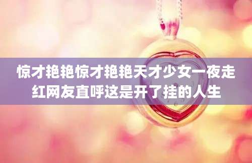 惊才艳艳惊才艳艳天才少女一夜走红网友直呼这是开了挂的人生