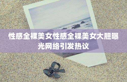 性感全裸美女性感全裸美女大胆曝光网络引发热议
