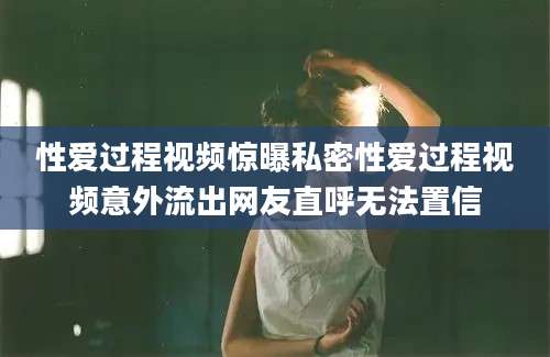 性爱过程视频惊曝私密性爱过程视频意外流出网友直呼无法置信
