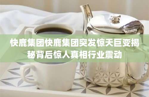 快鹿集团快鹿集团突发惊天巨变揭秘背后惊人真相行业震动