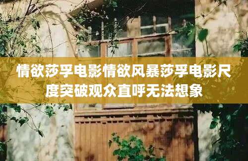 情欲莎孚电影情欲风暴莎孚电影尺度突破观众直呼无法想象