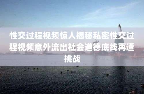 性交过程视频惊人揭秘私密性交过程视频意外流出社会道德底线再遭挑战