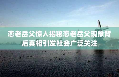 恋老岳父惊人揭秘恋老岳父现象背后真相引发社会广泛关注