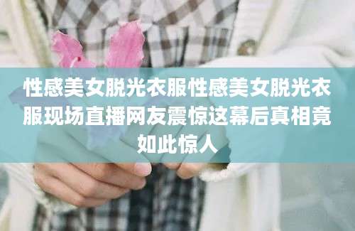 性感美女脱光衣服性感美女脱光衣服现场直播网友震惊这幕后真相竟如此惊人