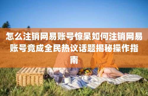 怎么注销网易账号惊呆如何注销网易账号竟成全民热议话题揭秘操作指南